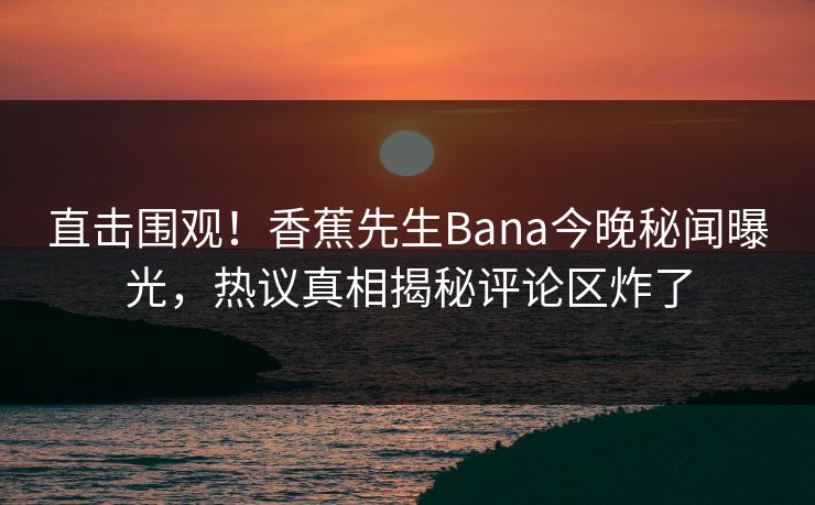 直击围观！香蕉先生Bana今晚秘闻曝光，热议真相揭秘评论区炸了  第1张