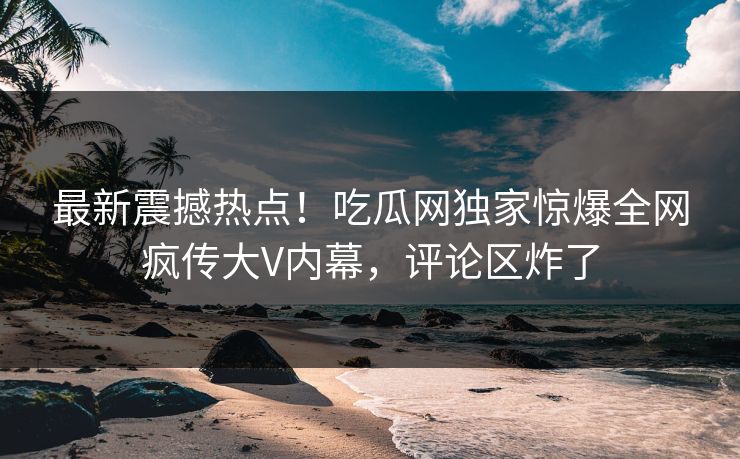 最新震撼热点！吃瓜网独家惊爆全网疯传大V内幕，评论区炸了  第1张