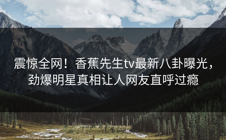 震惊全网！香蕉先生tv最新八卦曝光，劲爆明星真相让人网友直呼过瘾  第1张