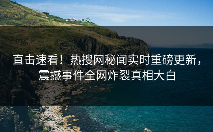 直击速看！热搜网秘闻实时重磅更新，震撼事件全网炸裂真相大白
