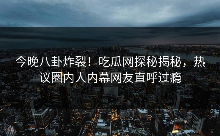 今晚八卦炸裂！吃瓜网探秘揭秘，热议圈内人内幕网友直呼过瘾