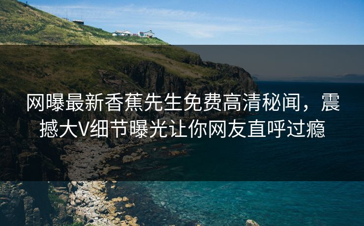网曝最新香蕉先生免费高清秘闻，震撼大V细节曝光让你网友直呼过瘾  第1张