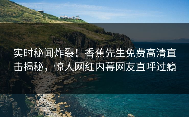 实时秘闻炸裂！香蕉先生免费高清直击揭秘，惊人网红内幕网友直呼过瘾