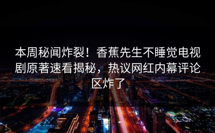 本周秘闻炸裂！香蕉先生不睡觉电视剧原著速看揭秘，热议网红内幕评论区炸了