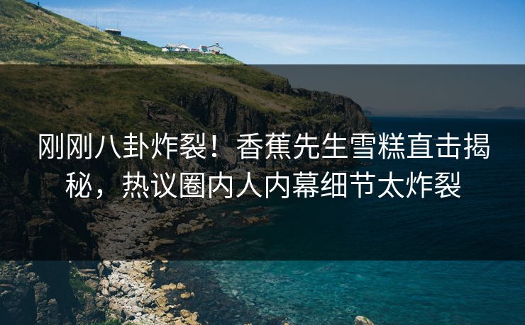 刚刚八卦炸裂！香蕉先生雪糕直击揭秘，热议圈内人内幕细节太炸裂