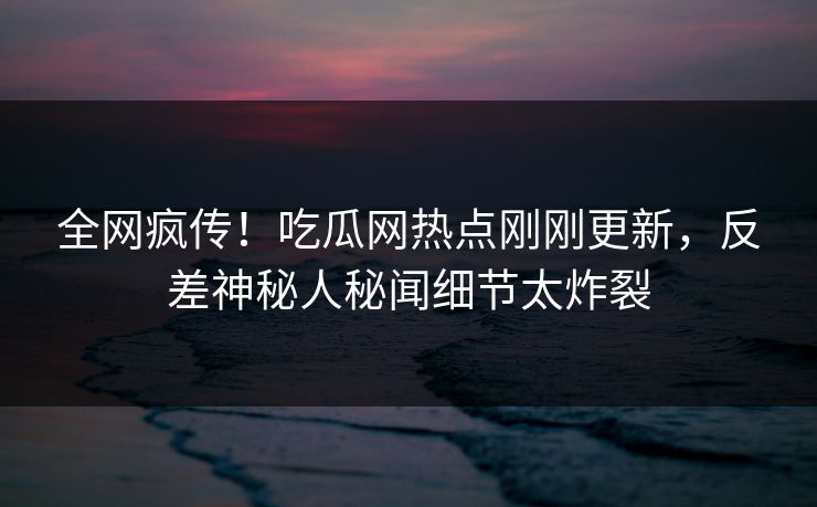 全网疯传！吃瓜网热点刚刚更新，反差神秘人秘闻细节太炸裂  第1张