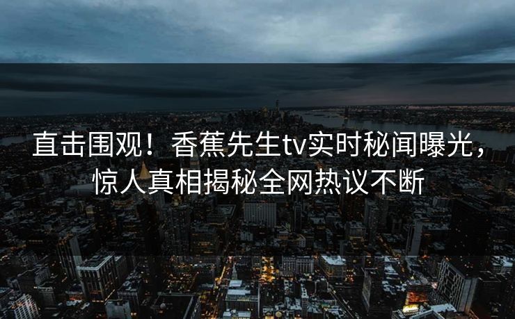 直击围观！香蕉先生tv实时秘闻曝光，惊人真相揭秘全网热议不断