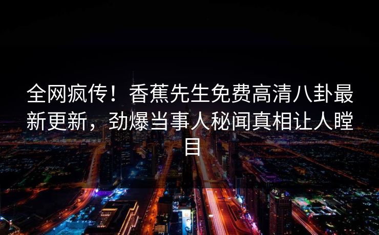 全网疯传！香蕉先生免费高清八卦最新更新，劲爆当事人秘闻真相让人瞠目  第1张