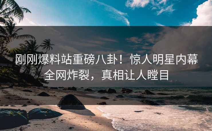 刚刚爆料站重磅八卦！惊人明星内幕全网炸裂，真相让人瞠目
