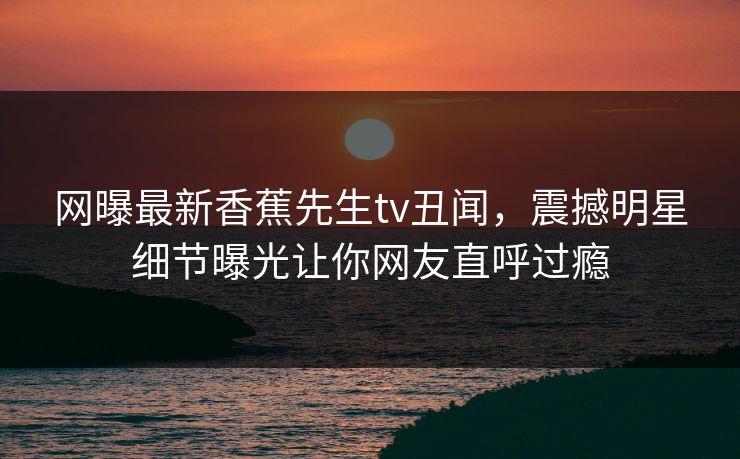 网曝最新香蕉先生tv丑闻，震撼明星细节曝光让你网友直呼过瘾