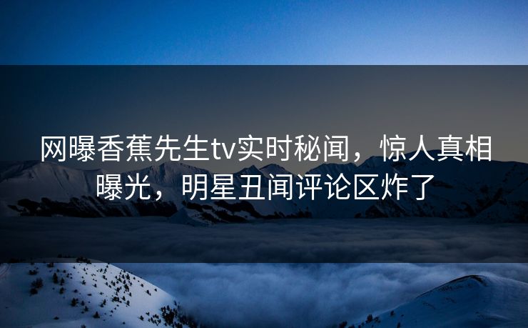 网曝香蕉先生tv实时秘闻，惊人真相曝光，明星丑闻评论区炸了
