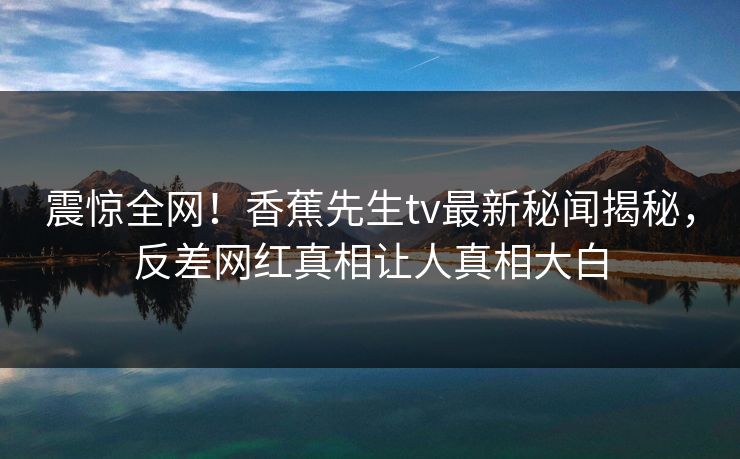 震惊全网！香蕉先生tv最新秘闻揭秘，反差网红真相让人真相大白  第1张