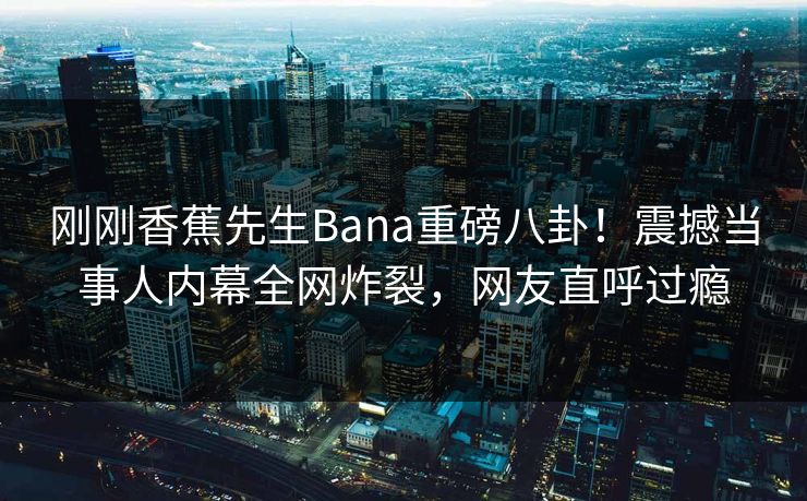 刚刚香蕉先生Bana重磅八卦！震撼当事人内幕全网炸裂，网友直呼过瘾