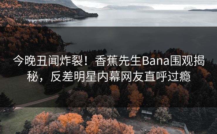 今晚丑闻炸裂！香蕉先生Bana围观揭秘，反差明星内幕网友直呼过瘾