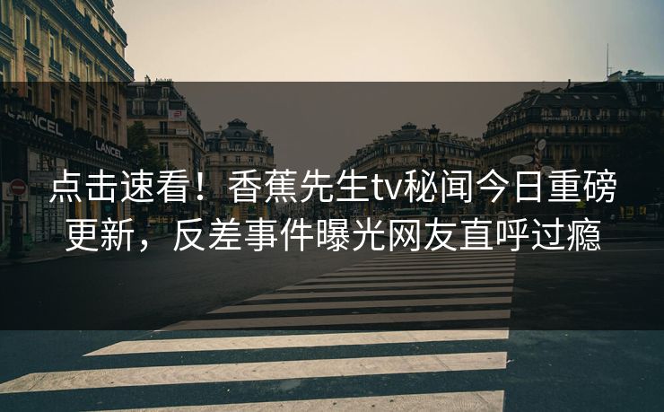 点击速看！香蕉先生tv秘闻今日重磅更新，反差事件曝光网友直呼过瘾