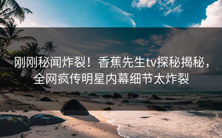 刚刚秘闻炸裂！香蕉先生tv探秘揭秘，全网疯传明星内幕细节太炸裂