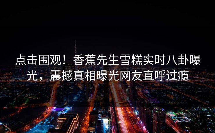 点击围观！香蕉先生雪糕实时八卦曝光，震撼真相曝光网友直呼过瘾
