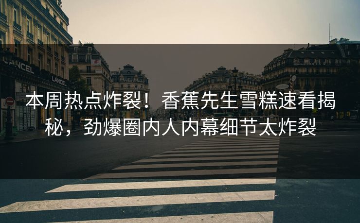 本周热点炸裂！香蕉先生雪糕速看揭秘，劲爆圈内人内幕细节太炸裂