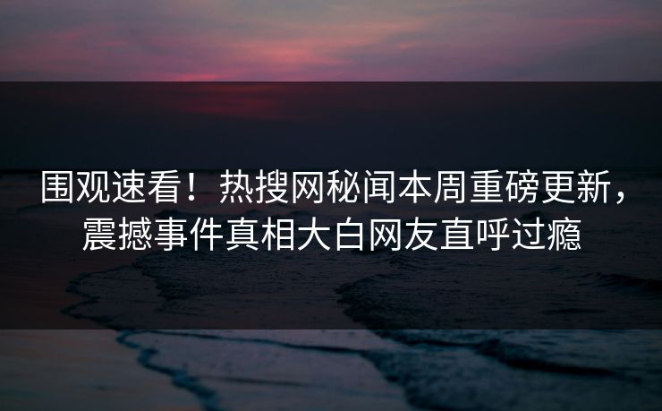 围观速看！热搜网秘闻本周重磅更新，震撼事件真相大白网友直呼过瘾