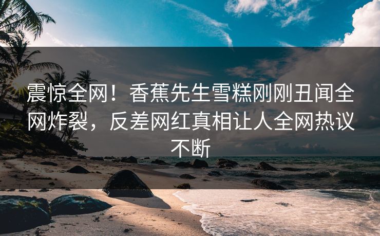 震惊全网！香蕉先生雪糕刚刚丑闻全网炸裂，反差网红真相让人全网热议不断