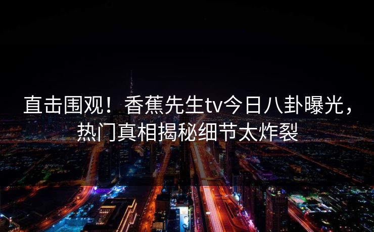 直击围观！香蕉先生tv今日八卦曝光，热门真相揭秘细节太炸裂