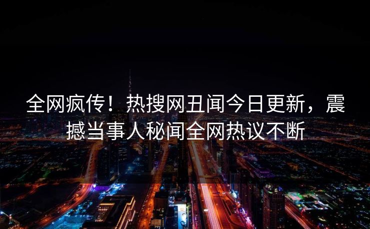 全网疯传！热搜网丑闻今日更新，震撼当事人秘闻全网热议不断