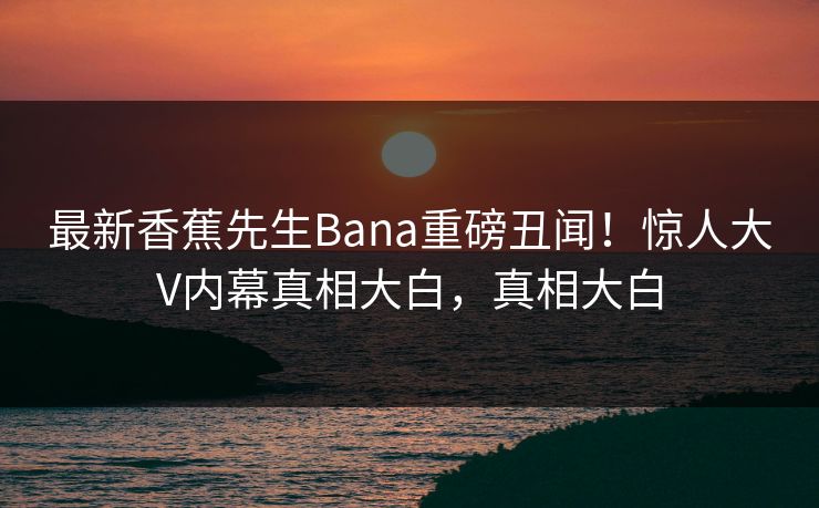 最新香蕉先生Bana重磅丑闻！惊人大V内幕真相大白，真相大白