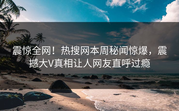 震惊全网！热搜网本周秘闻惊爆，震撼大V真相让人网友直呼过瘾