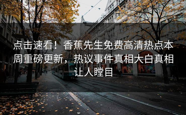 点击速看！香蕉先生免费高清热点本周重磅更新，热议事件真相大白真相让人瞠目