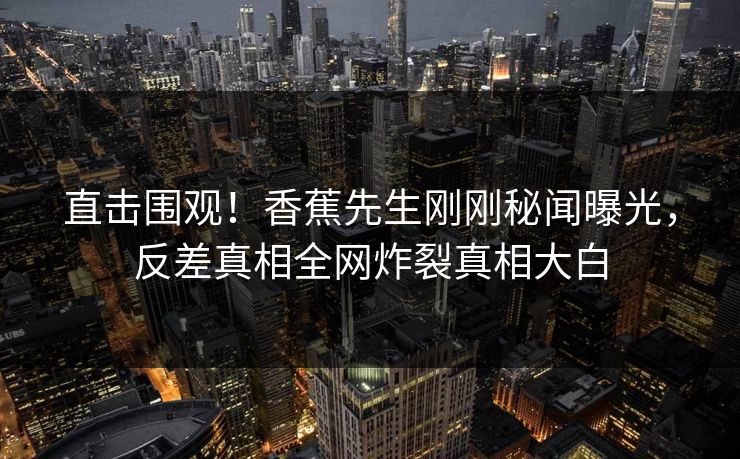 直击围观！香蕉先生刚刚秘闻曝光，反差真相全网炸裂真相大白