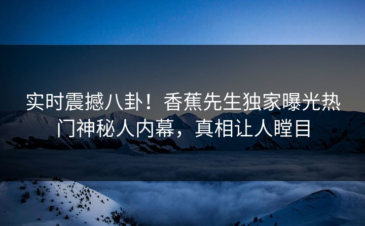 实时震撼八卦！香蕉先生独家曝光热门神秘人内幕，真相让人瞠目