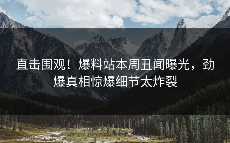 直击围观！爆料站本周丑闻曝光，劲爆真相惊爆细节太炸裂