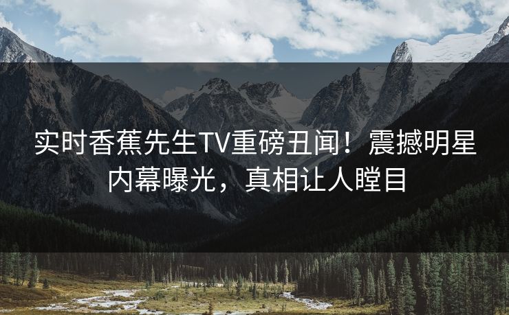 实时香蕉先生TV重磅丑闻！震撼明星内幕曝光，真相让人瞠目
