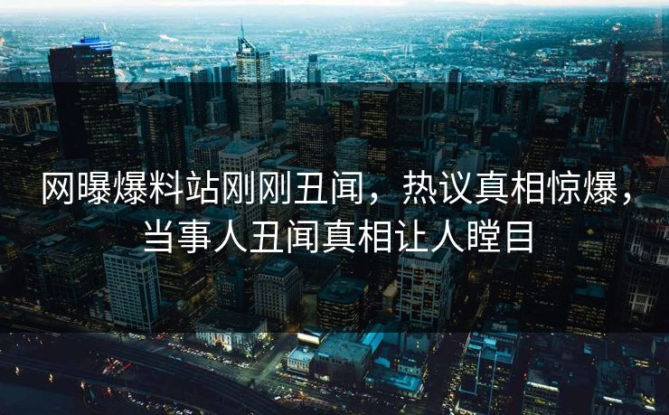 网曝爆料站刚刚丑闻，热议真相惊爆，当事人丑闻真相让人瞠目