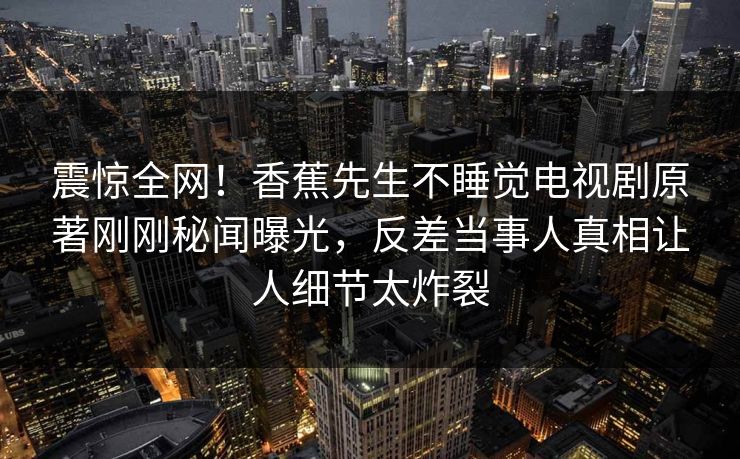 震惊全网！香蕉先生不睡觉电视剧原著刚刚秘闻曝光，反差当事人真相让人细节太炸裂