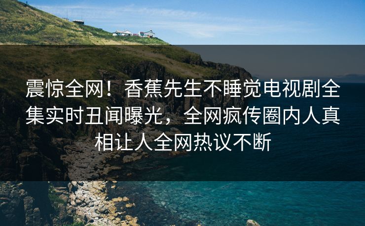 震惊全网！香蕉先生不睡觉电视剧全集实时丑闻曝光，全网疯传圈内人真相让人全网热议不断