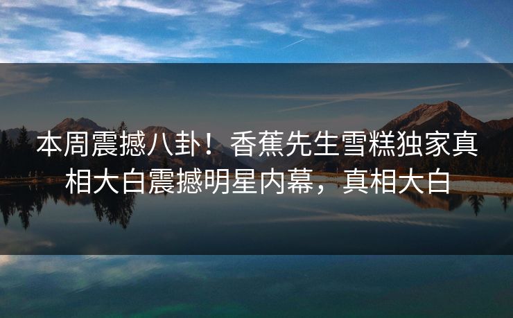 本周震撼八卦！香蕉先生雪糕独家真相大白震撼明星内幕，真相大白