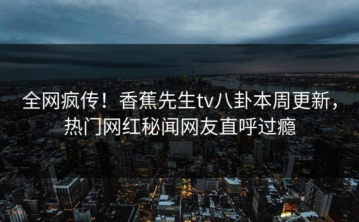 全网疯传！香蕉先生tv八卦本周更新，热门网红秘闻网友直呼过瘾