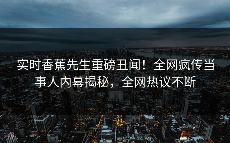实时香蕉先生重磅丑闻！全网疯传当事人内幕揭秘，全网热议不断