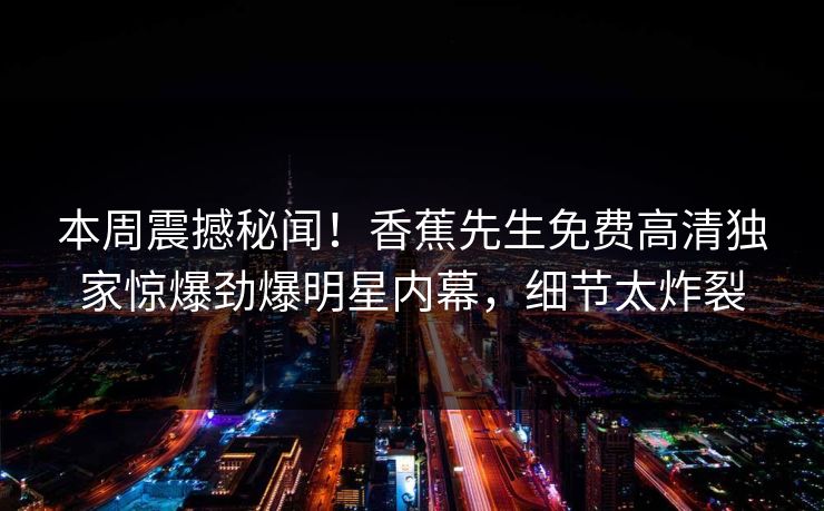 本周震撼秘闻！香蕉先生免费高清独家惊爆劲爆明星内幕，细节太炸裂