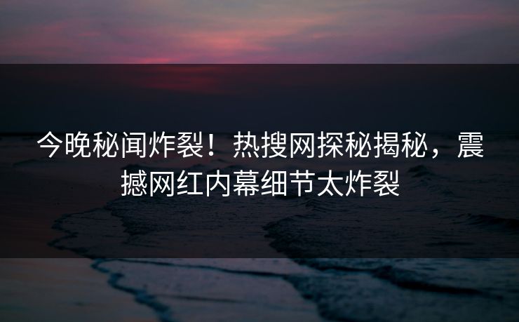 今晚秘闻炸裂！热搜网探秘揭秘，震撼网红内幕细节太炸裂