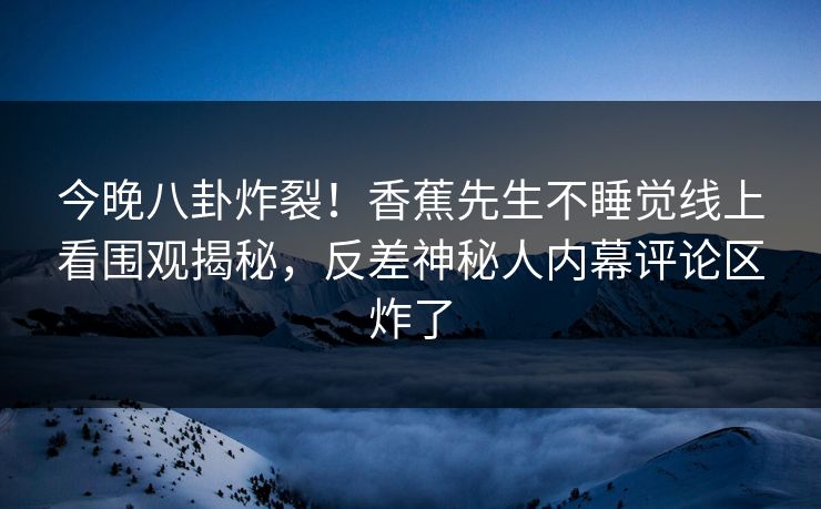 今晚八卦炸裂！香蕉先生不睡觉线上看围观揭秘，反差神秘人内幕评论区炸了