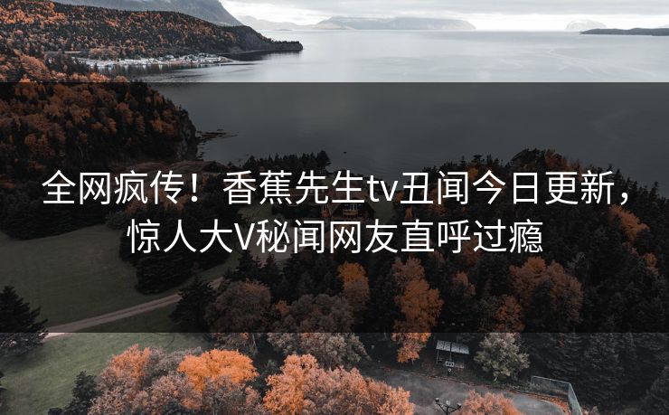 全网疯传！香蕉先生tv丑闻今日更新，惊人大V秘闻网友直呼过瘾