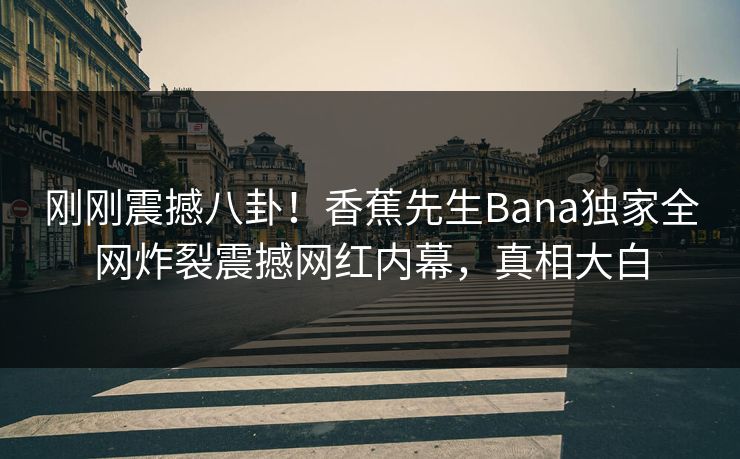 刚刚震撼八卦！香蕉先生Bana独家全网炸裂震撼网红内幕，真相大白