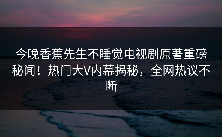 今晚香蕉先生不睡觉电视剧原著重磅秘闻！热门大V内幕揭秘，全网热议不断  第1张