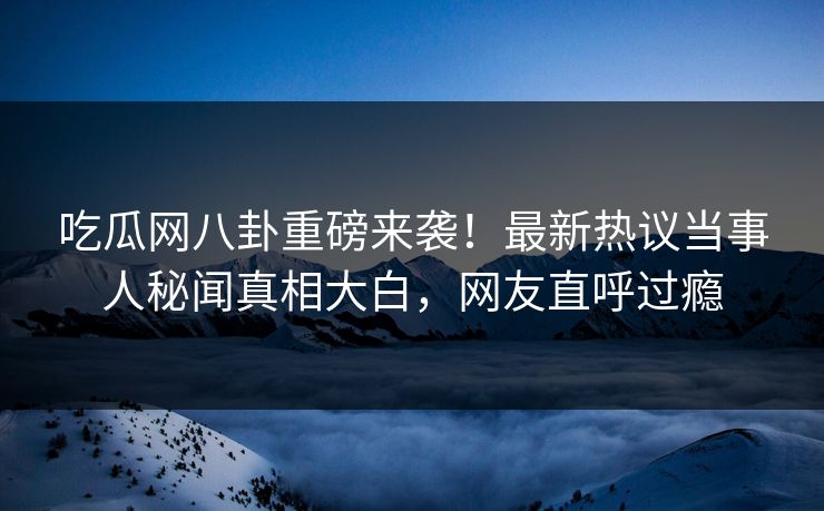 吃瓜网八卦重磅来袭！最新热议当事人秘闻真相大白，网友直呼过瘾  第1张