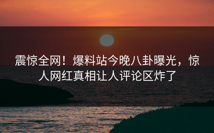 震惊全网！爆料站今晚八卦曝光，惊人网红真相让人评论区炸了  第1张