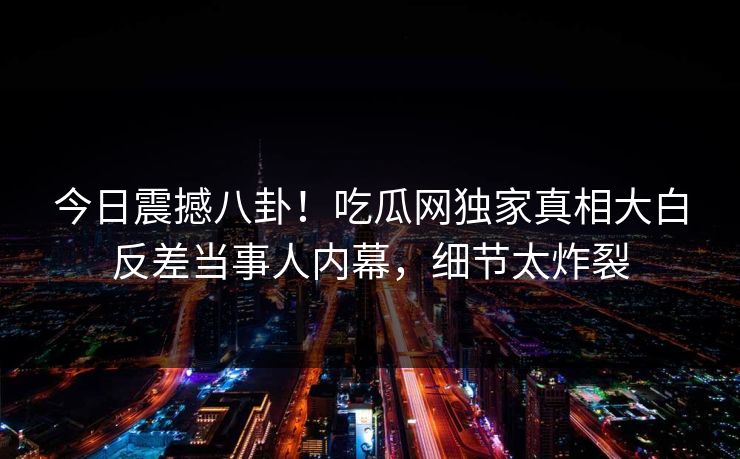 今日震撼八卦！吃瓜网独家真相大白反差当事人内幕，细节太炸裂  第1张