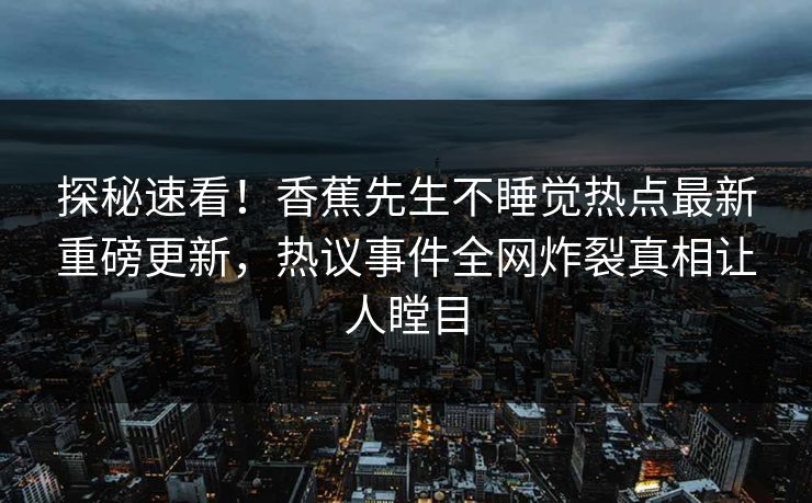 探秘速看！香蕉先生不睡觉热点最新重磅更新，热议事件全网炸裂真相让人瞠目  第1张