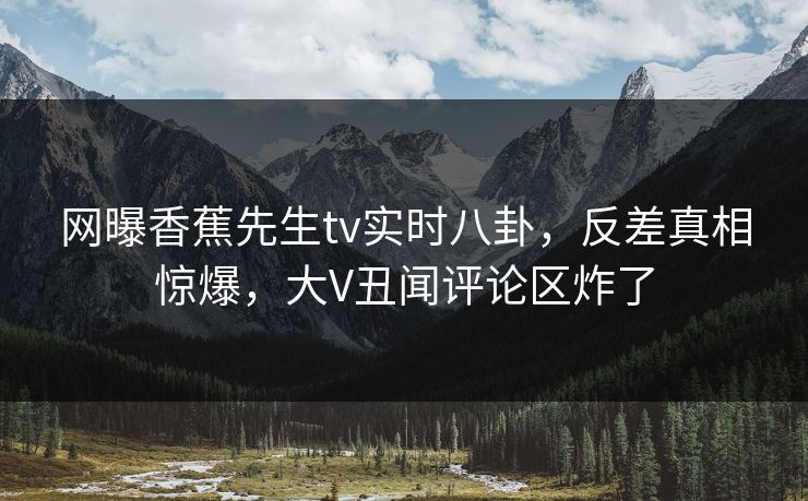 网曝香蕉先生tv实时八卦，反差真相惊爆，大V丑闻评论区炸了